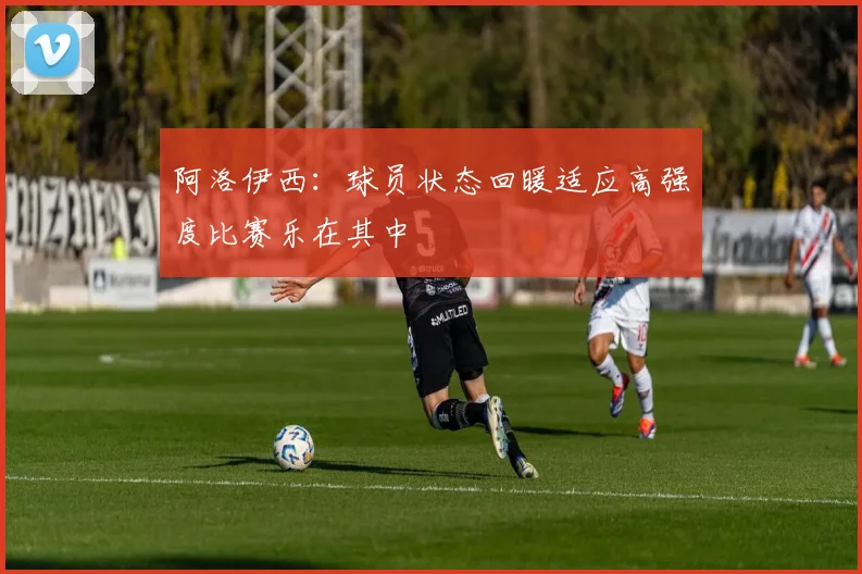 阿洛伊西：球员状态回暖适应高强度比赛乐在其中