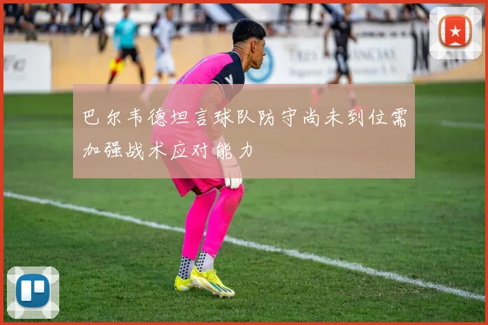 巴尔韦德坦言球队防守尚未到位需加强战术应对能力