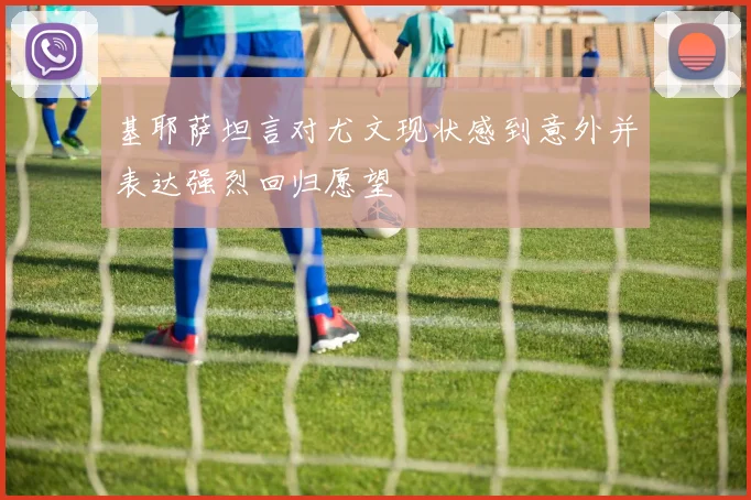 基耶萨坦言对尤文现状感到意外并表达强烈回归愿望