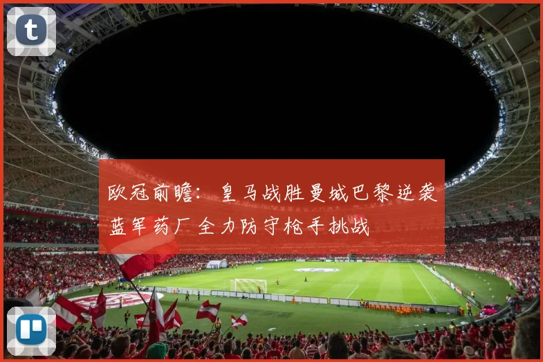 欧冠前瞻：皇马战胜曼城巴黎逆袭蓝军药厂全力防守枪手挑战