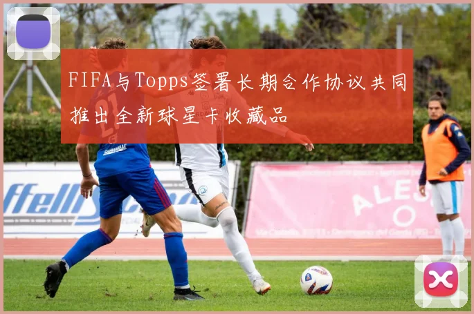 FIFA与Topps签署长期合作协议共同推出全新球星卡收藏品