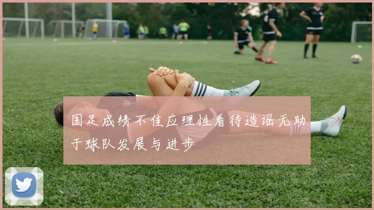 国足成绩不佳应理性看待造谣无助于球队发展与进步