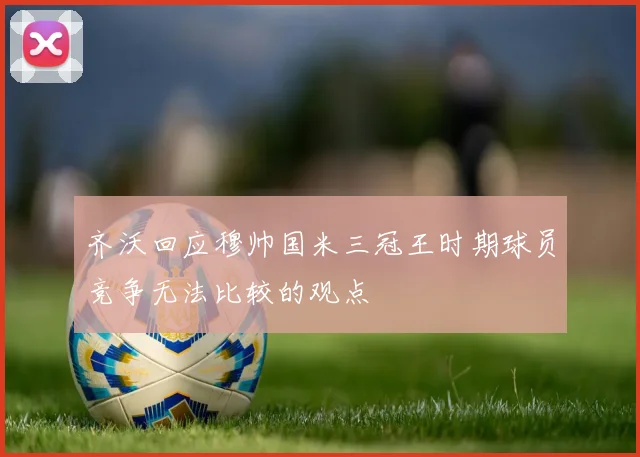 齐沃回应穆帅国米三冠王时期球员竞争无法比较的观点