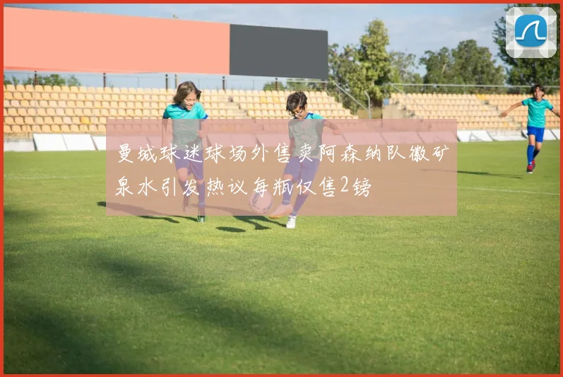 曼城球迷球场外售卖阿森纳队徽矿泉水引发热议每瓶仅售2镑