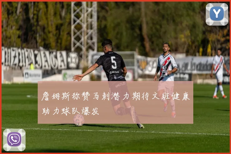 詹姆斯称赞马刺潜力期待文班健康助力球队爆发