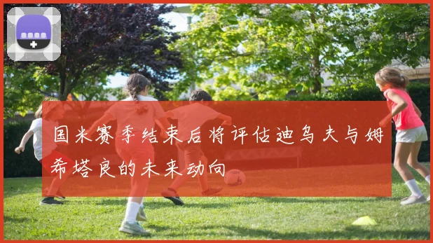 国米赛季结束后将评估迪乌夫与姆希塔良的未来动向