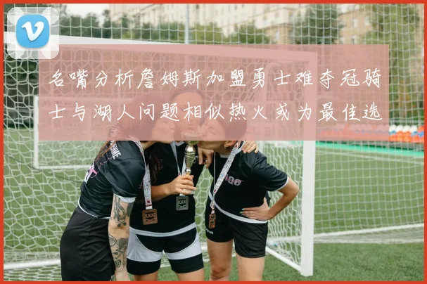 名嘴分析詹姆斯加盟勇士难夺冠骑士与湖人问题相似热火或为最佳选择