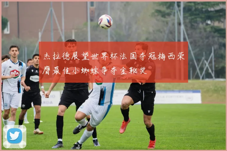 杰拉德展望世界杯法国夺冠梅西荣膺最佳小蜘蛛争夺金靴奖