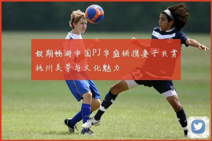 假期畅游中国PJ华盛顿携妻子共赏杭州美景与文化魅力