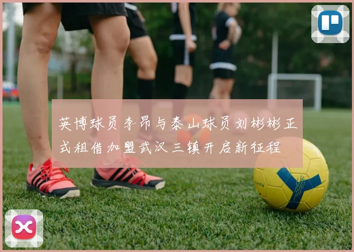 英博球员李昂与泰山球员刘彬彬正式租借加盟武汉三镇开启新征程
