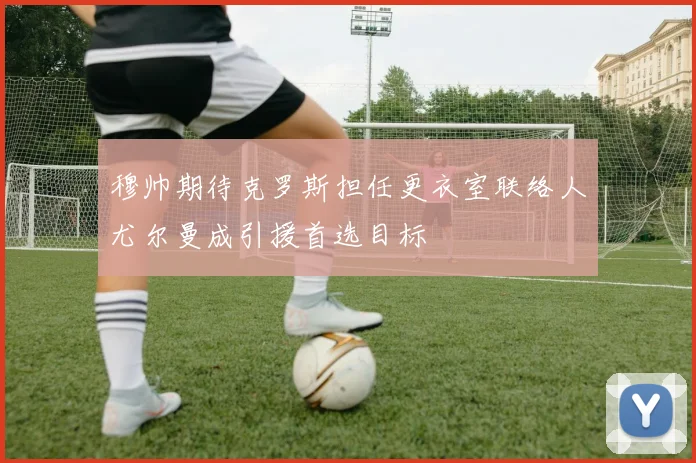 穆帅期待克罗斯担任更衣室联络人尤尔曼成引援首选目标