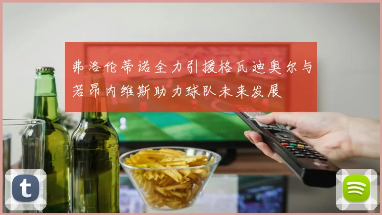 弗洛伦蒂诺全力引援格瓦迪奥尔与若昂内维斯助力球队未来发展