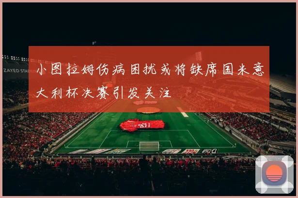 小图拉姆伤病困扰或将缺席国米意大利杯决赛引发关注