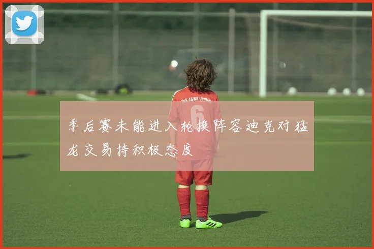 季后赛未能进入轮换阵容迪克对猛龙交易持积极态度