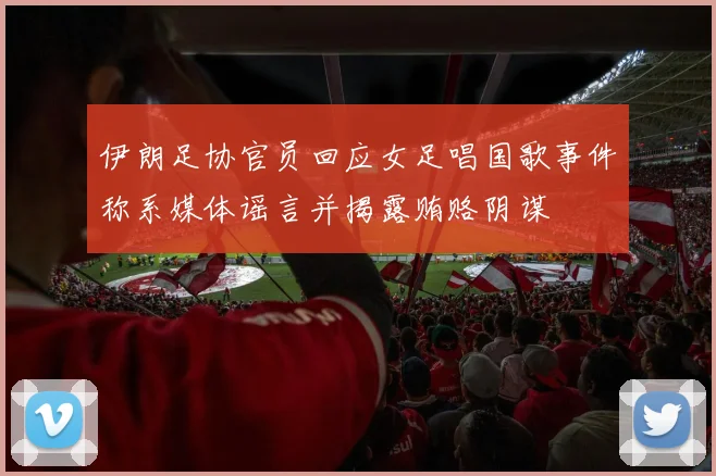 伊朗足协官员回应女足唱国歌事件称系媒体谣言并揭露贿赂阴谋