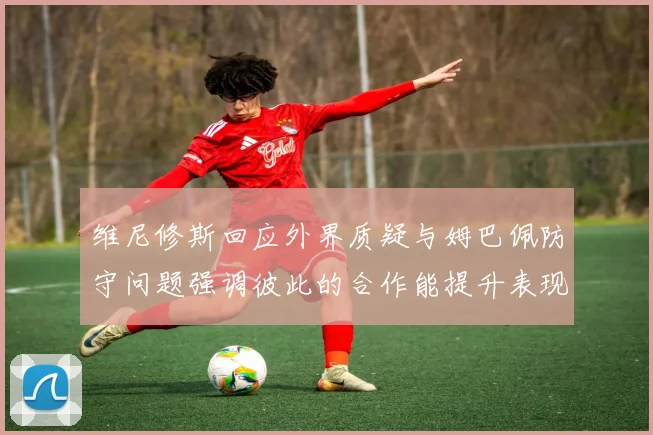 维尼修斯回应外界质疑与姆巴佩防守问题强调彼此的合作能提升表现