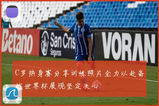 C罗热身赛分享训练照片全力以赴备战世界杯展现坚定决心