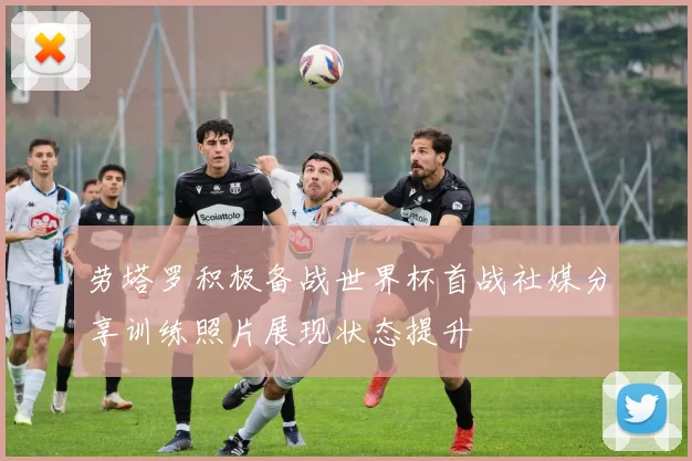 劳塔罗积极备战世界杯首战社媒分享训练照片展现状态提升