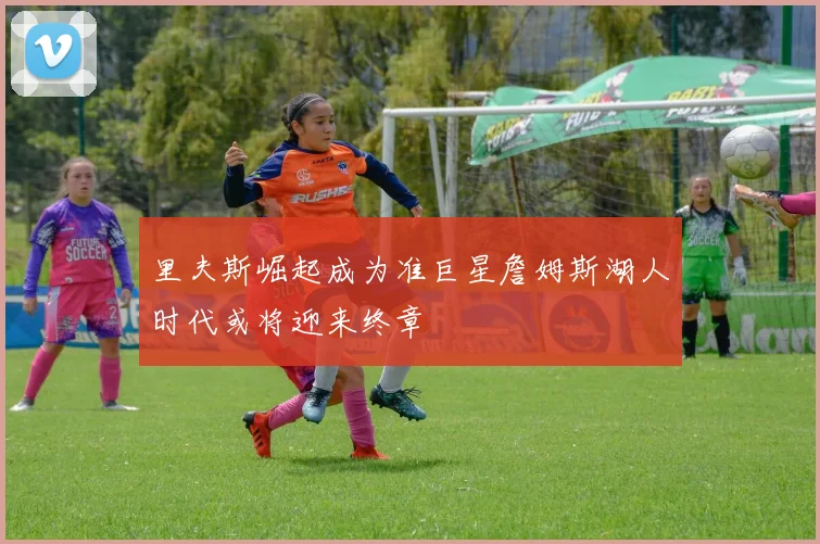 里夫斯崛起成为准巨星詹姆斯湖人时代或将迎来终章