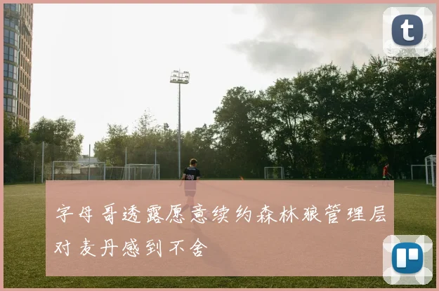 字母哥透露愿意续约森林狼管理层对麦丹感到不舍