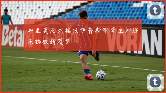 加里奥尼尔接任伊普斯维奇主帅迎来执教新篇章