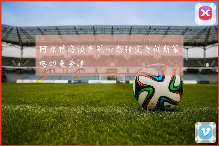 阿尔特塔谈夺冠心态转变与创新策略的重要性