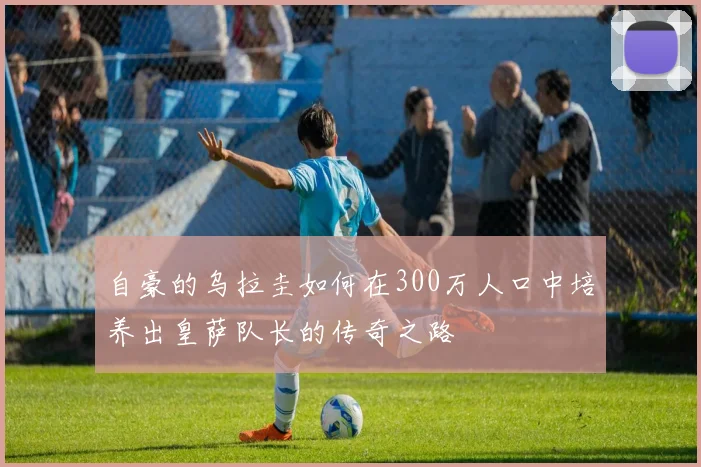 自豪的乌拉圭如何在300万人口中培养出皇萨队长的传奇之路