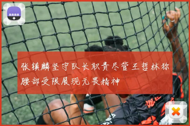 张镇麟坚守队长职责尽管王哲林称腰部受限展现无畏精神