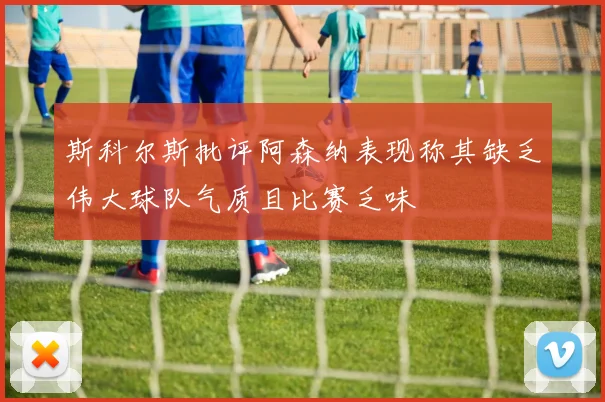 斯科尔斯批评阿森纳表现称其缺乏伟大球队气质且比赛乏味