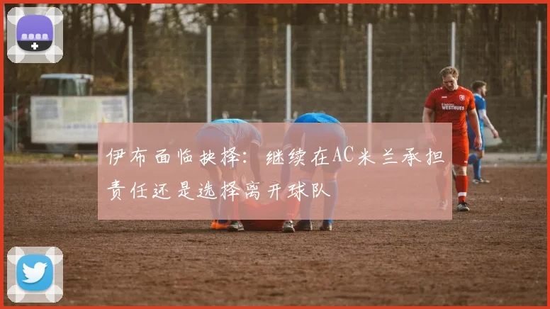 伊布面临抉择:继续在AC米兰承担责任还是选择离开球队