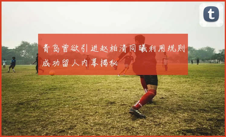 青岛曾欲引进赵柏清同曦利用规则成功留人内幕揭秘