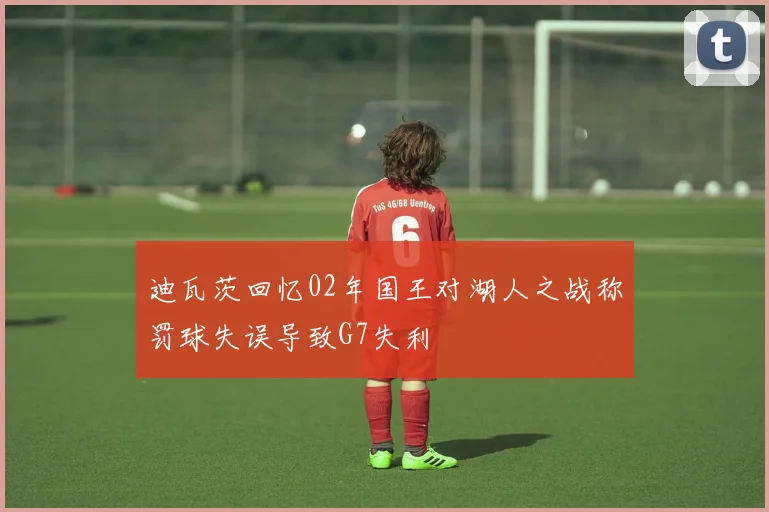 迪瓦茨回忆02年国王对湖人之战称罚球失误导致G7失利